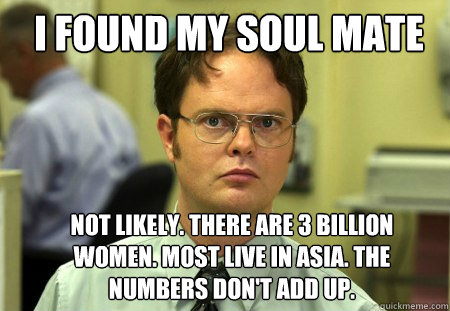 I found my soul mate not likely. There are 3 billion women. Most live in Asia. The numbers don't add up.   Schrute