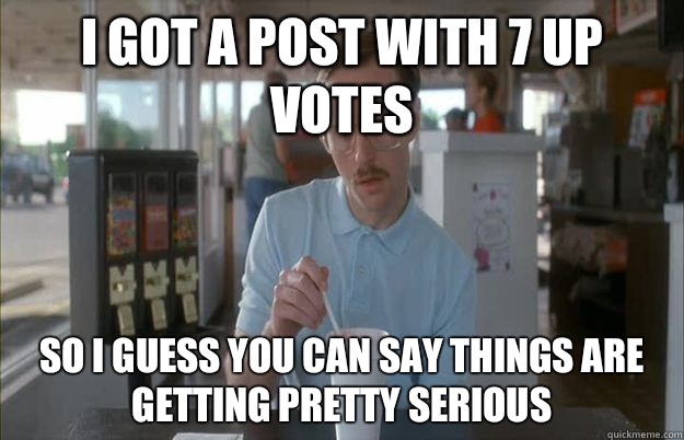 I got a post with 7 up votes So I guess you can say things are getting pretty serious  Things are getting pretty serious