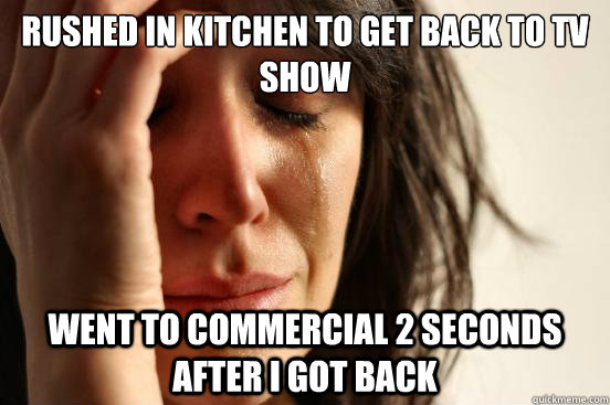 Rushed in kitchen to get back to tv show went to commercial 2 seconds after i got back  First World Problems
