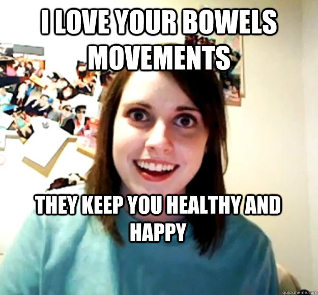 I Love your bowels movements they keep you healthy and happy  Overly Attached Girlfriend