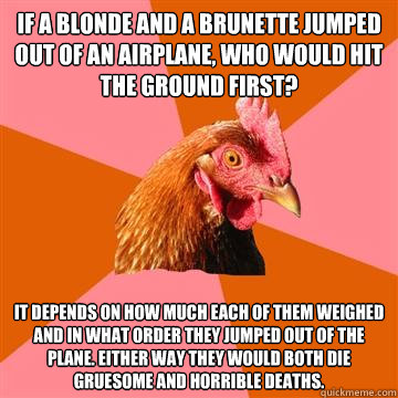 if a blonde and a brunette jumped out of an airplane, who would hit the ground first?  it depends on how much each of them weighed and in what order they jumped out of the plane. either way they would both die gruesome and horrible deaths. - if a blonde and a brunette jumped out of an airplane, who would hit the ground first?  it depends on how much each of them weighed and in what order they jumped out of the plane. either way they would both die gruesome and horrible deaths.  Anti-Joke Chicken