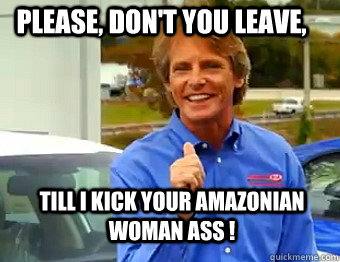 Please, Don't you leave, Till I Kick your amazonian woman ass !  