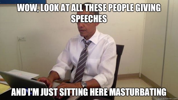 Wow, look at all these people giving speeches And I'm just sitting here masturbating  