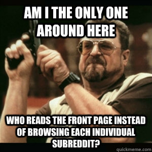 Am i the only one around here who reads the front page instead of browsing each individual subreddit? - Am i the only one around here who reads the front page instead of browsing each individual subreddit?  Am I The Only One Round Here