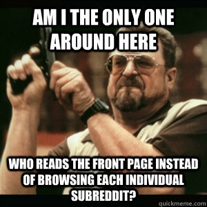 Am i the only one around here who reads the front page instead of browsing each individual subreddit?  Am I The Only One Round Here