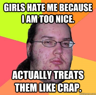 Girls hate me because I am too nice. Actually treats them like crap.  Butthurt Dweller