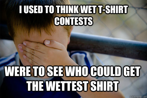 I used to think wet t-shirt contests Were to see who could get the wettest shirt  Confession kid