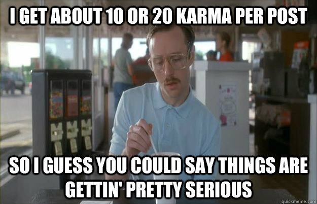 I get about 10 or 20 karma per post So I guess you could say things are gettin' pretty serious - I get about 10 or 20 karma per post So I guess you could say things are gettin' pretty serious  Kip from Napoleon Dynamite