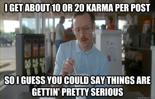 I get about 10 or 20 karma per post So I guess you could say things are gettin' pretty serious  Kip from Napoleon Dynamite