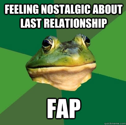 Feeling nostalgic about last relationship  fap  Foul Bachelor Frog