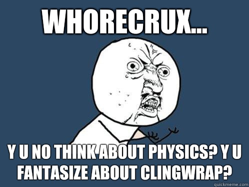 Whorecrux... y u no think about physics? Y u fantasize about clingwrap?   Y U No