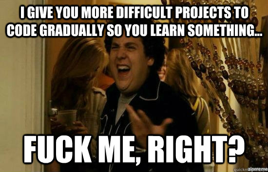 I give you more difficult projects to code gradually so you learn something... fuck me, right?  fuckmeright