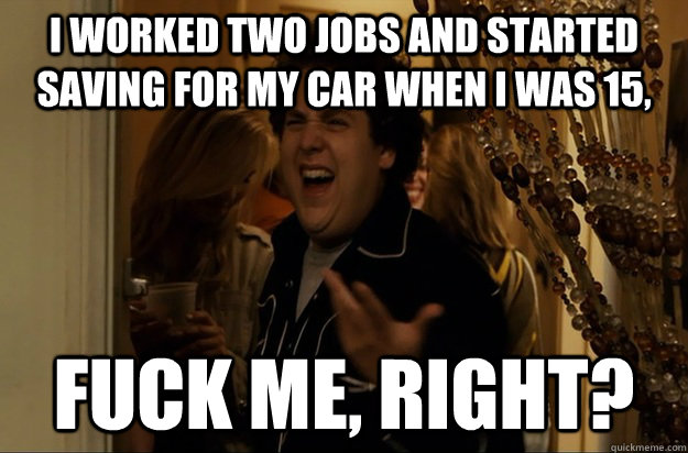 i worked two jobs and started saving for my car when i was 15, Fuck Me, Right? - i worked two jobs and started saving for my car when i was 15, Fuck Me, Right?  Fuck Me, Right