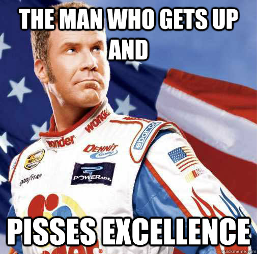 the man who gets up and pisses excellence  Ricky Bobby Talladega Nights