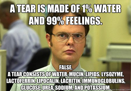 A tear is made of 1% water and 99% feelings. False. 
A tear consists of water, mucin, lipids, lysozyme, lactoferrin, lipocalin, lacritin, immunoglobulins, glucose, urea, sodium, and potassium. - A tear is made of 1% water and 99% feelings. False. 
A tear consists of water, mucin, lipids, lysozyme, lactoferrin, lipocalin, lacritin, immunoglobulins, glucose, urea, sodium, and potassium.  Dwight