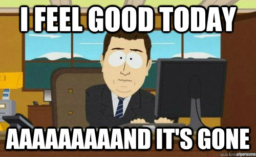 I feel good today aaaaaaaaand it's gone - I feel good today aaaaaaaaand it's gone  anditsgone