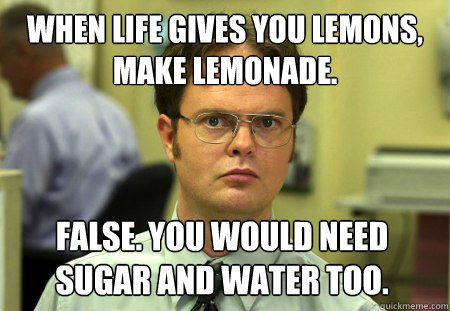 When life gives you lemons, make lemonade. False. You would need sugar and water too. - When life gives you lemons, make lemonade. False. You would need sugar and water too.  Dwight