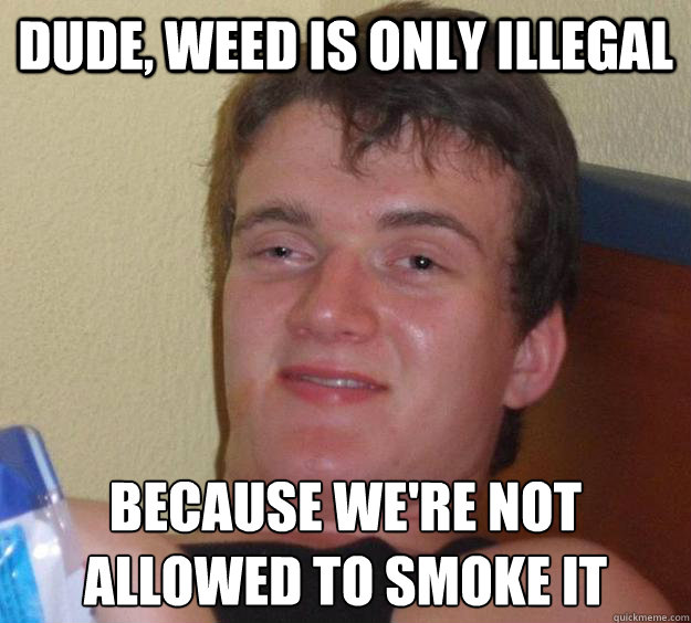 Dude, weed is only illegal because we're not allowed to smoke it  10 Guy