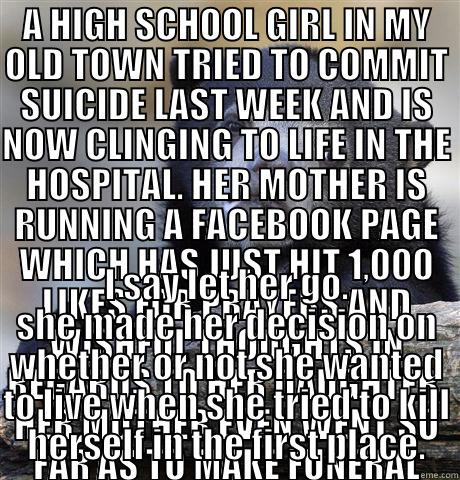 A HIGH SCHOOL GIRL IN MY OLD TOWN TRIED TO COMMIT SUICIDE LAST WEEK AND IS NOW CLINGING TO LIFE IN THE HOSPITAL. HER MOTHER IS RUNNING A FACEBOOK PAGE WHICH HAS JUST HIT 1,000 LIKES FOR PRAYERS AND WISHFUL THOUGHTS IN REGARDS TO HER DAUGHTER. HER MOTHER E I SAY LET HER GO. SHE MADE HER DECISION ON WHETHER OR NOT SHE WANTED TO LIVE WHEN SHE TRIED TO KILL HERSELF IN THE FIRST PLACE. Confession Bear