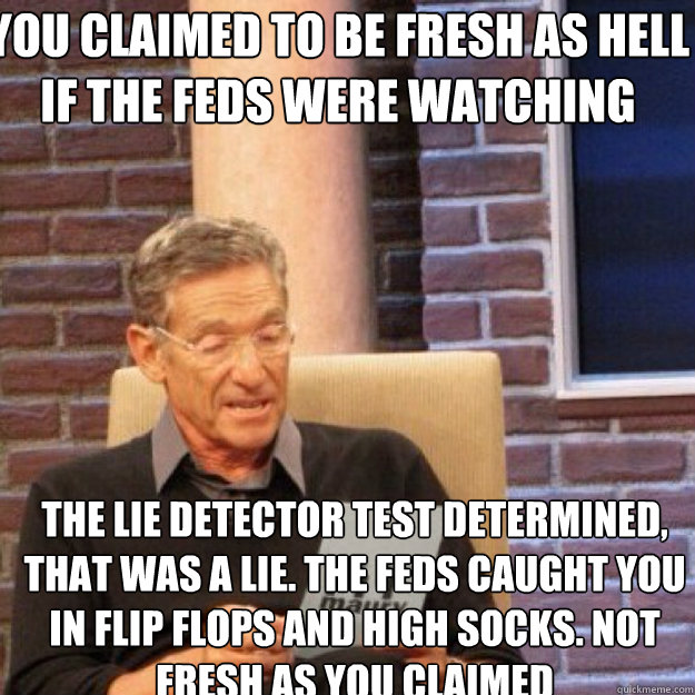 You claimed to be fresh as hell if the feds were watching The lie detector test determined, that was a lie. The feds caught you in flip flops and high socks. Not fresh as you claimed - You claimed to be fresh as hell if the feds were watching The lie detector test determined, that was a lie. The feds caught you in flip flops and high socks. Not fresh as you claimed  Maury