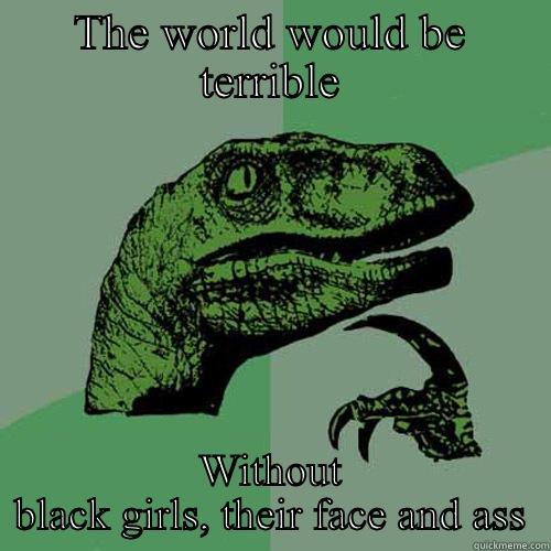 THE WORLD WOULD BE TERRIBLE WITHOUT BLACK GIRLS, THEIR FACE AND ASS Philosoraptor