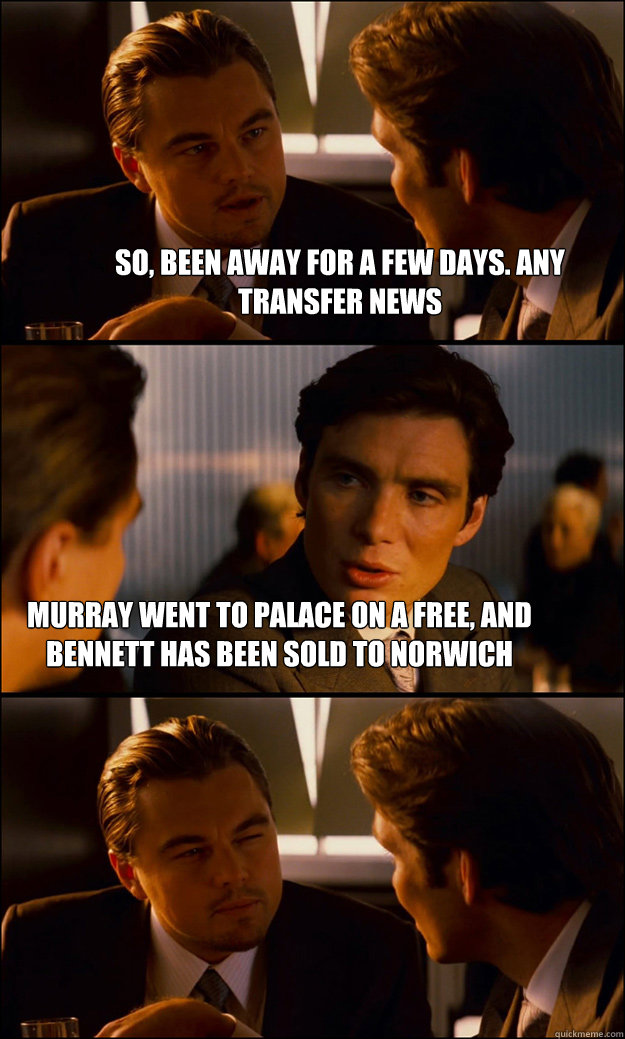 So, been away for a few days. Any transfer news Murray went to Palace on a free, and Bennett has been sold to Norwich  Inception