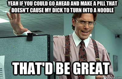 Yeah if you could go ahead and make a pill that doesn't cause my dick to turn into a noodle that'd be great  Office Space