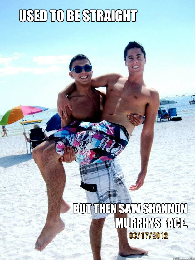 Used to be straight But then saw Shannon Murphys Face.  