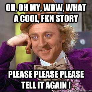 Oh, oh my, wow, what a cool, fkn story please please please tell it again !  Creepy Wonka