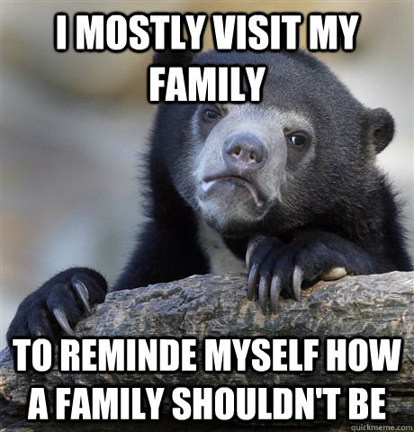 I mostly visit my family to reminde myself how a family shouldn't be  Confession Bear