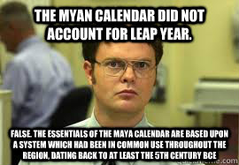 The Myan calendar did not account for leap year. FALSE. The essentials of the Maya calendar are based upon a system which had been in common use throughout the region, dating back to at least the 5th century BCE - The Myan calendar did not account for leap year. FALSE. The essentials of the Maya calendar are based upon a system which had been in common use throughout the region, dating back to at least the 5th century BCE  Dwight False