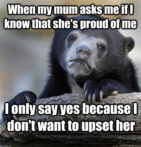 When my mum asks me if I know that she's proud of me I only say yes because I don't want to upset her   Confession Bear