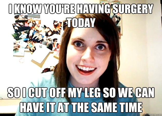 I know you're having surgery today so I cut off my leg so we can have it at the same time  Overly Attached Girlfriend