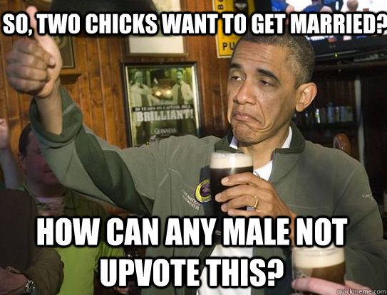 How can any male not upvote this? So, Two Chicks want to get married?  Upvoting Obama