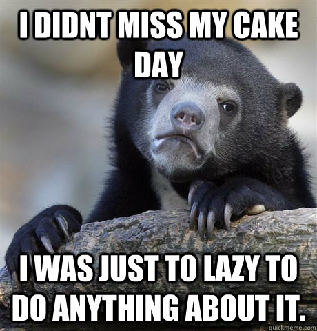 I didnt miss my cake day I was just to lazy to do anything about it.  Confession Bear