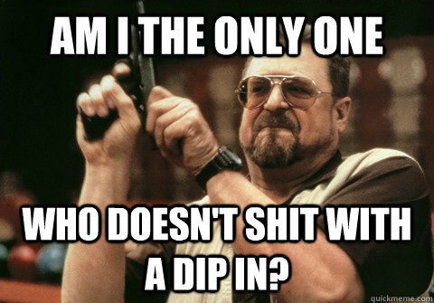 Am I The Only One who doesn't shit with a dip in? - Am I The Only One who doesn't shit with a dip in?  Am I the only one
