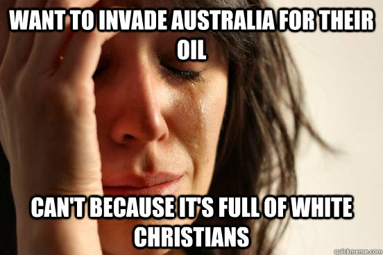 Want to invade Australia for their oil Can't because it's full of white christians  First World Problems