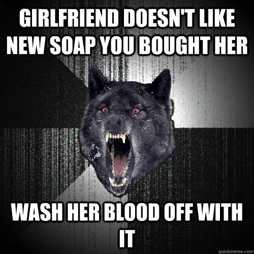 Girlfriend doesn't like new soap you bought her Wash her blood off with it  Insanity Wolf