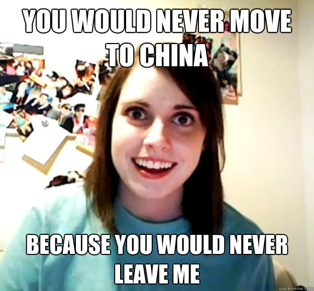 You would never move to china because you would never leave me  Overly Attached Girlfriend