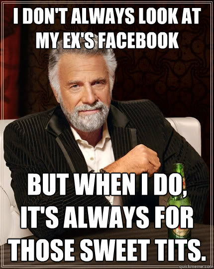 i don't always look at my ex's facebook but when I do, it's always for those sweet tits.  The Most Interesting Man In The World