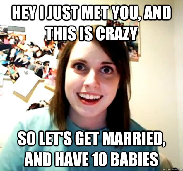 hey i just met you, and this is crazy so let's get married, and have 10 babies  Overly Attached Girlfriend