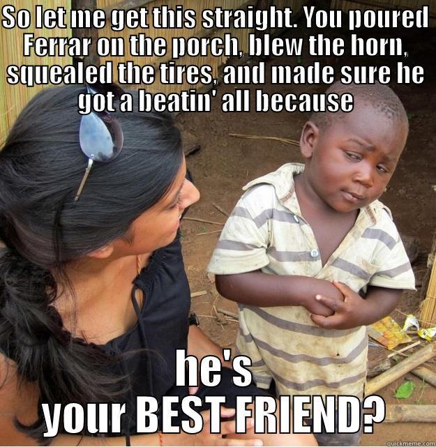 SO LET ME GET THIS STRAIGHT. YOU POURED FERRAR ON THE PORCH, BLEW THE HORN, SQUEALED THE TIRES, AND MADE SURE HE GOT A BEATIN' ALL BECAUSE HE'S YOUR BEST FRIEND? Skeptical Third World Kid