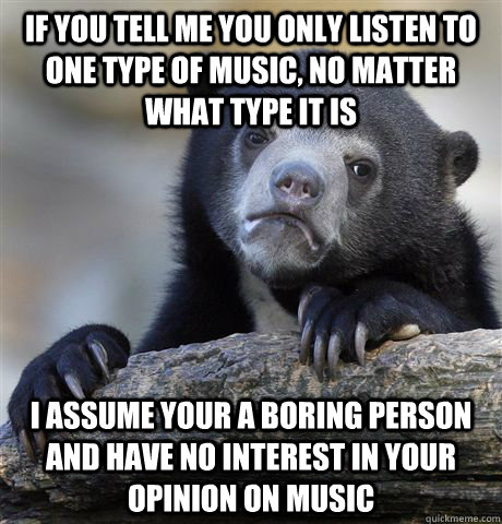 If you tell me you only listen to one type of music, no matter what type it is I assume your a boring person and have no interest in your opinion on music  Confession Bear