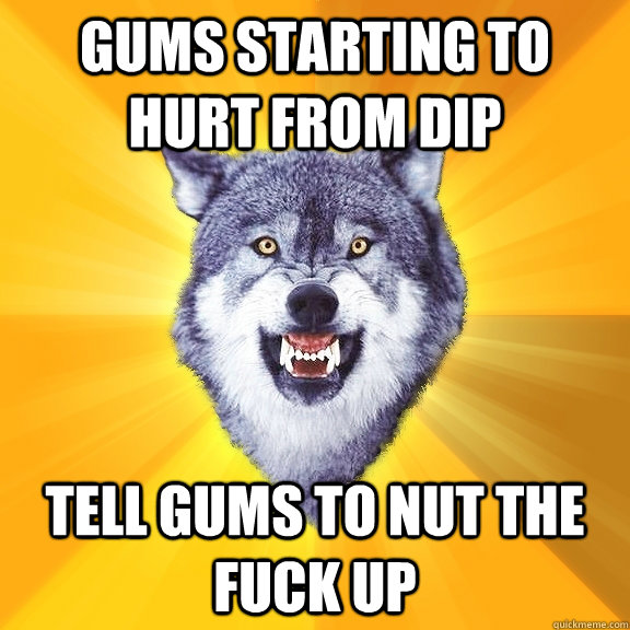gums starting to hurt from dip Tell gums to nut the fuck up  Courage Wolf