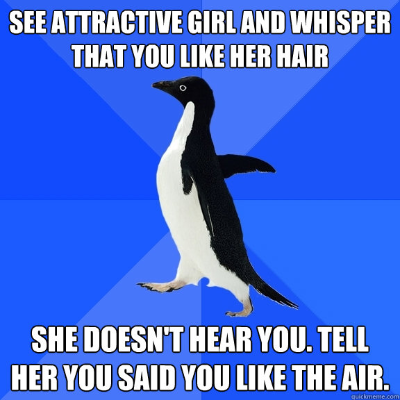 see attractive girl and whisper that you like her hair she doesn't hear you. Tell her you said you like the air.  Socially Awkward Penguin