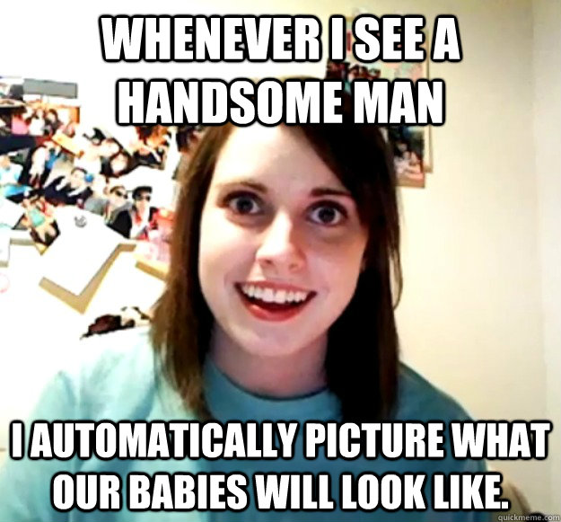 whenever I see a handsome man I automatically picture what our babies will look like.  Overly Attached Girlfriend