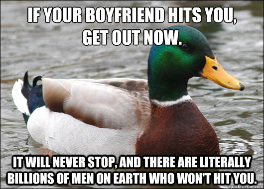 If your boyfriend hits you, 
get out now. It will never stop, and there are literally billions of men on Earth who won't hit you. - If your boyfriend hits you, 
get out now. It will never stop, and there are literally billions of men on Earth who won't hit you.  Actual Advice Mallard