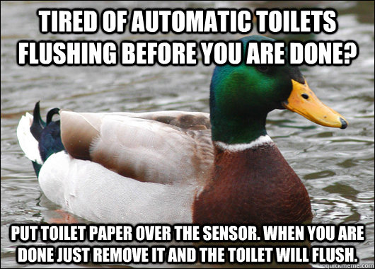 Tired of automatic toilets flushing before you are done? Put toilet paper over the sensor. When you are done just remove it and the toilet will flush.  Actual Advice Mallard