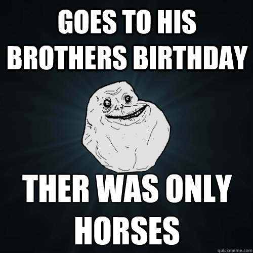 goes to his brothers birthday ther was only horses  Forever Alone