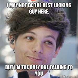 I may not be the best looking guy here, but I'm the only one talking to you  Sassy Louis